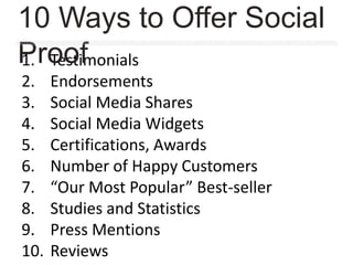 1. Testimonials
2. Endorsements
3. Social Media Shares
4. Social Media Widgets
5. Certifications, Awards
6. Number of Happy Customers
7. “Our Most Popular” Best-seller
8. Studies and Statistics
9. Press Mentions
10. Reviews
10 Ways to Offer Social
Proof
 