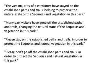 "The vast majority of past visitors have stayed on the
established paths and trails, helping to preserve the
natural state of the Sequoias and vegetation in this park."
"Many past visitors have gone off the established paths
and trails, changing the natural state of the Sequoias and
vegetation in this park."
"Please stay on the established paths and trails, in order to
protect the Sequoias and natural vegetation in this park.”
"Please don't go off the established paths and trails, in
order to protect the Sequoias and natural vegetation in
this park.”
 
