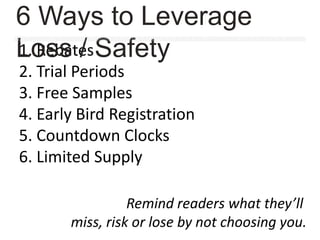 1. Rebates
2. Trial Periods
3. Free Samples
4. Early Bird Registration
5. Countdown Clocks
6. Limited Supply
Remind readers what they’ll
miss, risk or lose by not choosing you.
6 Ways to Leverage
Loss / Safety
 