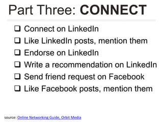  Connect on LinkedIn
 Like LinkedIn posts, mention them
 Endorse on LinkedIn
 Write a recommendation on LinkedIn
 Send friend request on Facebook
 Like Facebook posts, mention them
Part Three: CONNECT
source: Online Networking Guide, Orbit Media
 