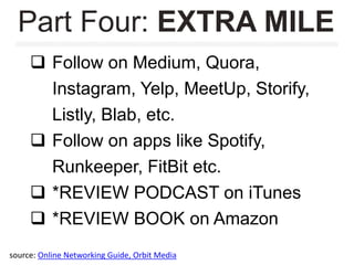  Follow on Medium, Quora,
Instagram, Yelp, MeetUp, Storify,
Listly, Blab, etc.
 Follow on apps like Spotify,
Runkeeper, FitBit etc.
 *REVIEW PODCAST on iTunes
 *REVIEW BOOK on Amazon
Part Four: EXTRA MILE
source: Online Networking Guide, Orbit Media
 