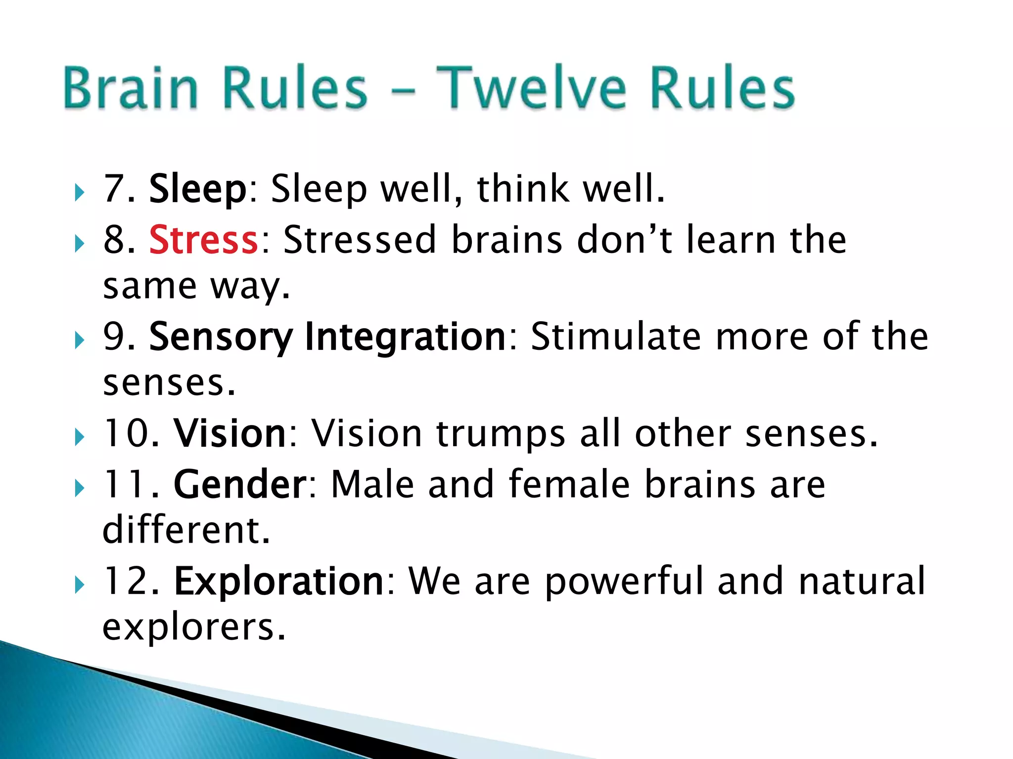 7. Sleep: Sleep well, think well.8. Stress: Stressed brains don’t learn the same way.9. Sensory Integration: Stimulate more of the senses.10. Vision: Vision trumps all other senses.11. Gender: Male and female brains are different.12. Exploration: We are powerful and natural explorers. Brain Rules – Twelve Rules