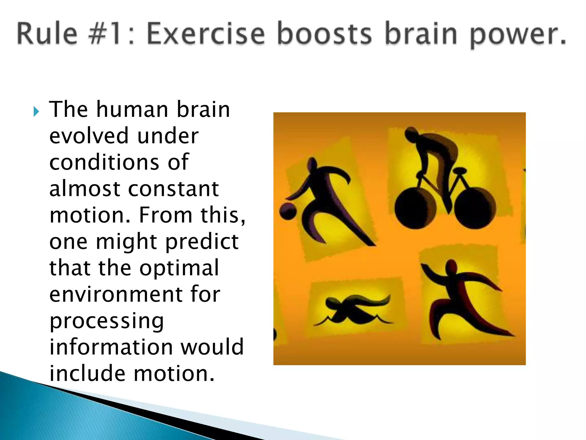 Rule #1: Exercise boosts brain power.The human brain evolved under conditions of almost constant motion. From this, one might predict that the optimal environment for processing information would include motion. 
