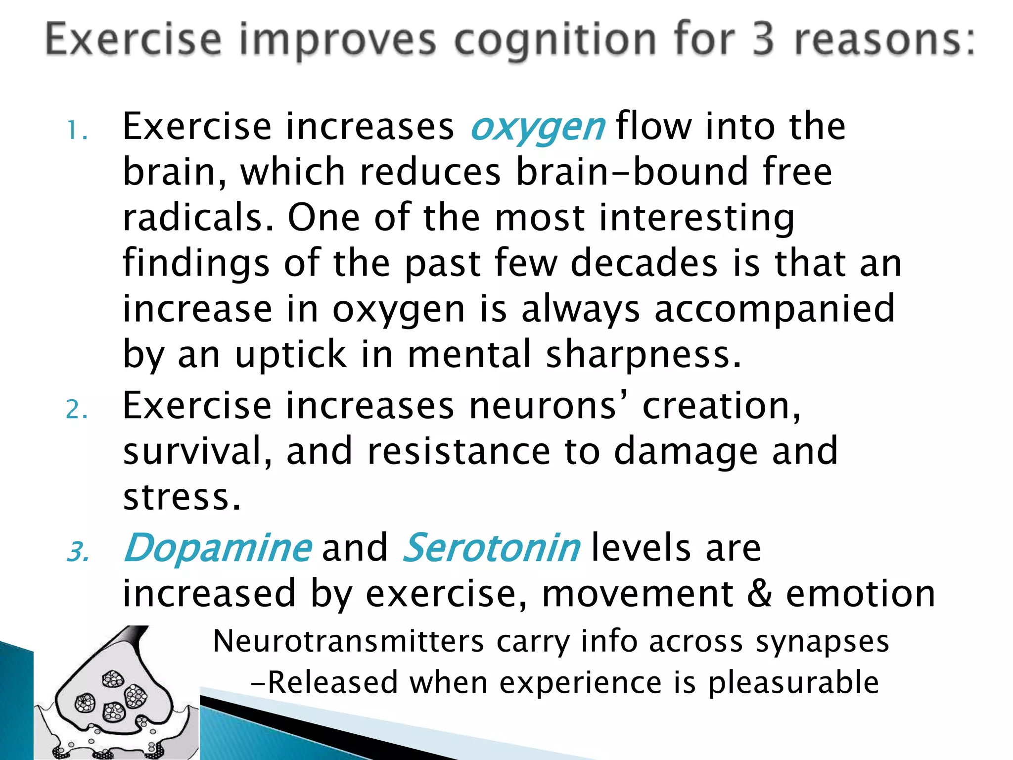 Exercise improves cognition for 3 reasons:Exercise increases oxygen flow into the brain, which reduces brain-bound free radicals. One of the most interesting findings of the past few decades is that an increase in oxygen is always accompanied by an uptick in mental sharpness.Exercise increases neurons’ creation, survival, and resistance to damage and stress.Dopamine and Serotonin levels are increased by exercise, movement & emotion               Neurotransmitters carry info across synapses             -Released when experience is pleasurableNeurogenesis