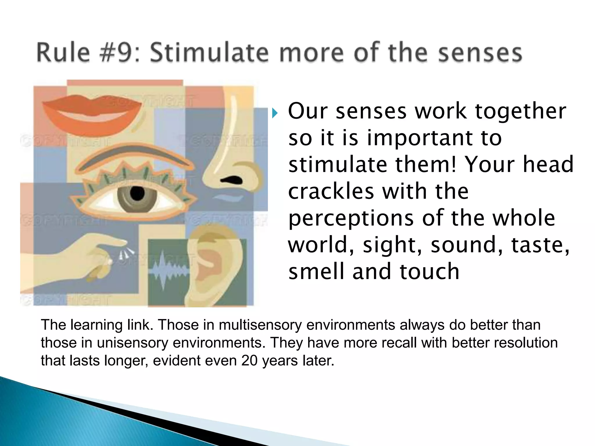 Rule #10: Vision trumps all other sensesWe are incredible at remembering pictures. Hear a piece of information, and 3 days later you'll remember 10% of it. Add a picture and you'll remember 65%.Pictures beat text as well, in part because reading is so inefficient for us. Our brain sees words as lots of tiny pictures, and we have to identify certain features in the letters to be able to read them. That takes time.