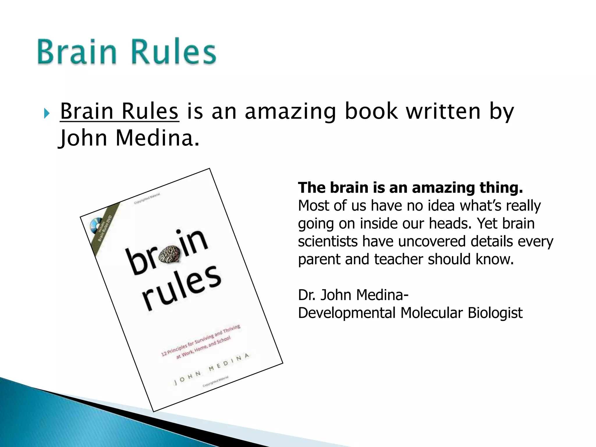 Brain Rules is an amazing book written by John Medina.Brain RulesThe brain is an amazing thing. Most of us have no idea what’s really going on inside our heads. Yet brain scientists have uncovered details every parent and teacher should know. Dr. John Medina-Developmental Molecular Biologist