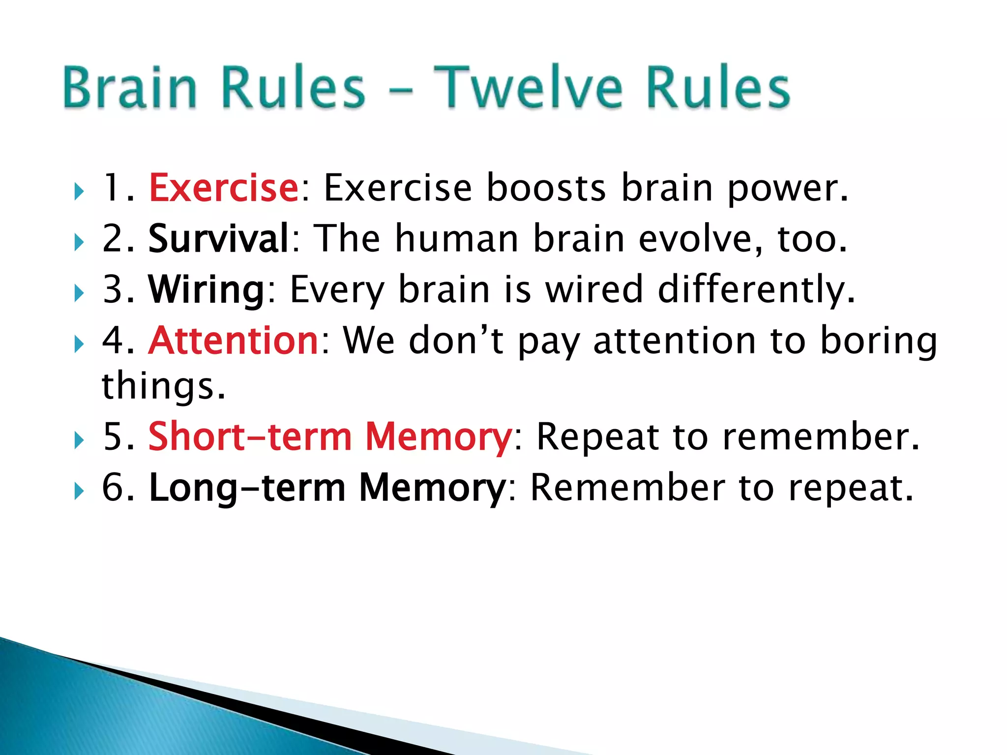 1. Exercise: Exercise boosts brain power.2. Survival: The human brain evolve, too.3. Wiring: Every brain is wired differently.4. Attention: We don’t pay attention to boring things.5. Short-term Memory: Repeat to remember.6. Long-term Memory: Remember to repeat.Brain Rules – Twelve Rules