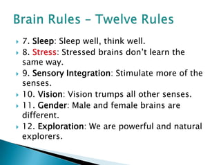 7. Sleep: Sleep well, think well.8. Stress: Stressed brains don’t learn the same way.9. Sensory Integration: Stimulate more of the senses.10. Vision: Vision trumps all other senses.11. Gender: Male and female brains are different.12. Exploration: We are powerful and natural explorers. Brain Rules – Twelve Rules