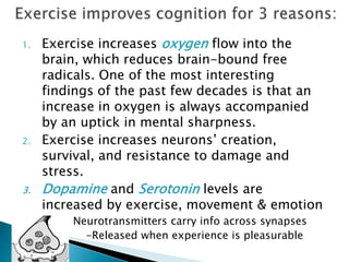 Exercise improves cognition for 3 reasons:Exercise increases oxygen flow into the brain, which reduces brain-bound free radicals. One of the most interesting findings of the past few decades is that an increase in oxygen is always accompanied by an uptick in mental sharpness.Exercise increases neurons’ creation, survival, and resistance to damage and stress.Dopamine and Serotonin levels are increased by exercise, movement & emotion               Neurotransmitters carry info across synapses             -Released when experience is pleasurableNeurogenesis