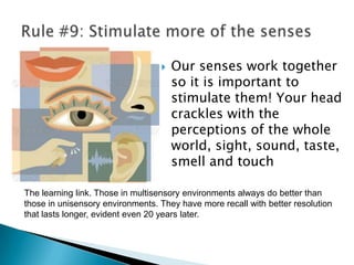 Rule #10: Vision trumps all other sensesWe are incredible at remembering pictures. Hear a piece of information, and 3 days later you'll remember 10% of it. Add a picture and you'll remember 65%.Pictures beat text as well, in part because reading is so inefficient for us. Our brain sees words as lots of tiny pictures, and we have to identify certain features in the letters to be able to read them. That takes time.
