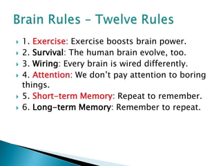 1. Exercise: Exercise boosts brain power.2. Survival: The human brain evolve, too.3. Wiring: Every brain is wired differently.4. Attention: We don’t pay attention to boring things.5. Short-term Memory: Repeat to remember.6. Long-term Memory: Remember to repeat.Brain Rules – Twelve Rules