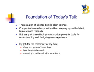 Foundation of Today’s Talk
There is a lot of science behind brain science
Companies have other priorities than keeping up on the latest
brain science research
But many of these findings can provide powerful tools for
understanding and designing user experience

My job for the remainder of my time:
   show you some of these links
   how they can be used
   convert you to the cult of brain science
 