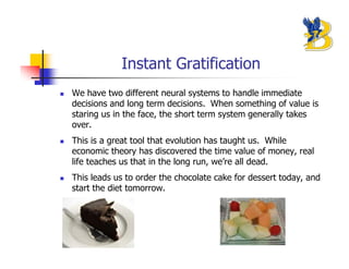 Instant Gratification
We have two different neural systems to handle immediate
decisions and long term decisions. When something of value is
staring us in the face, the short term system generally takes
over.
This is a great tool that evolution has taught us. While
economic theory has discovered the time value of money, real
life teaches us that in the long run, we’re all dead.
This leads us to order the chocolate cake for dessert today, and
start the diet tomorrow.
 
