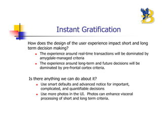 Instant Gratification
How does the design of the user experience impact short and long
term decision making?
      The experience around real-time transactions will be dominated by
      amygdale-managed criteria
      The experience around long-term and future decisions will be
      dominated by pre-frontal cortex criteria.


Is there anything we can do about it?
      Use smart defaults and advanced notice for important,
      complicated, and quantifiable decisions
      Use more photos in the UI. Photos can enhance visceral
      processing of short and long term criteria.
 