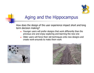 Aging and the Hippocampus
How does the design of the user experience impact short and long
term decision making?
      Younger users will prefer designs that work differently than the
      previous one and enjoy exploring and learning the new one
      Older users will force their old techniques onto new designs and
      create work-arounds to make them work
 