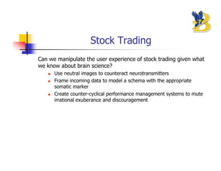 Stock Trading
Can we manipulate the user experience of stock trading given what
we know about brain science?
      Use neutral images to counteract neurotransmitters
      Frame incoming data to model a schema with the appropriate
      somatic marker
      Create counter-cyclical performance management systems to mute
      irrational exuberance and discouragement
 