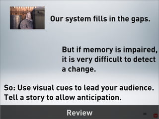 Our system fills in the gaps.


                But if memory is impaired,
                it is very difficult to detect
                a change.

So: Use visual cues to lead your audience.
Tell a story to allow anticipation.
                 Review                  39
 