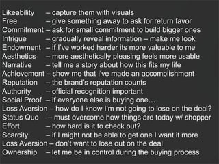 Likeability  – capture them with visuals
Free         – give something away to ask for return favor
Commitment – ask for small commitment to build bigger ones
Intrigue     – gradually reveal information – make me look
Endowment – if I’ve worked harder its more valuable to me
Aesthetics – more aesthetically pleasing feels more usable
Narrative    – tell me a story about how this fits my life
Achievement – show me that I've made an accomplishment
Reputation – the brand’s reputation counts
Authority    – official recognition important
Social Proof – if everyone else is buying one…
Loss Aversion – how do I know I’m not going to lose on the deal?
Status Quo – must overcome how things are today w/ shopper
Effort       – how hard is it to check out?
Scarcity     – if I might not be able to get one I want it more
Loss Aversion – don’t want to lose out on the deal
Ownership – let me be in control during the buying process
                                                            57
 
