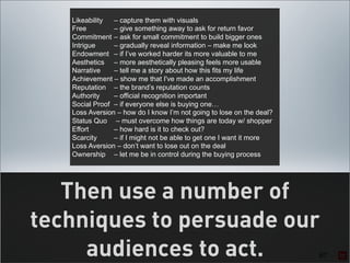 Likeability  – capture them with visuals
   Free         – give something away to ask for return favor
   Commitment – ask for small commitment to build bigger ones
   Intrigue     – gradually reveal information – make me look
   Endowment – if I’ve worked harder its more valuable to me
   Aesthetics – more aesthetically pleasing feels more usable
   Narrative    – tell me a story about how this fits my life
   Achievement – show me that I've made an accomplishment
   Reputation – the brand’s reputation counts
   Authority    – official recognition important
   Social Proof – if everyone else is buying one…
   Loss Aversion – how do I know I’m not going to lose on the deal?
   Status Quo – must overcome how things are today w/ shopper
   Effort       – how hard is it to check out?
   Scarcity     – if I might not be able to get one I want it more
   Loss Aversion – don’t want to lose out on the deal
   Ownership – let me be in control during the buying process




   Then use a number of
techniques to persuade our
     audiences to act.                                                67
 
