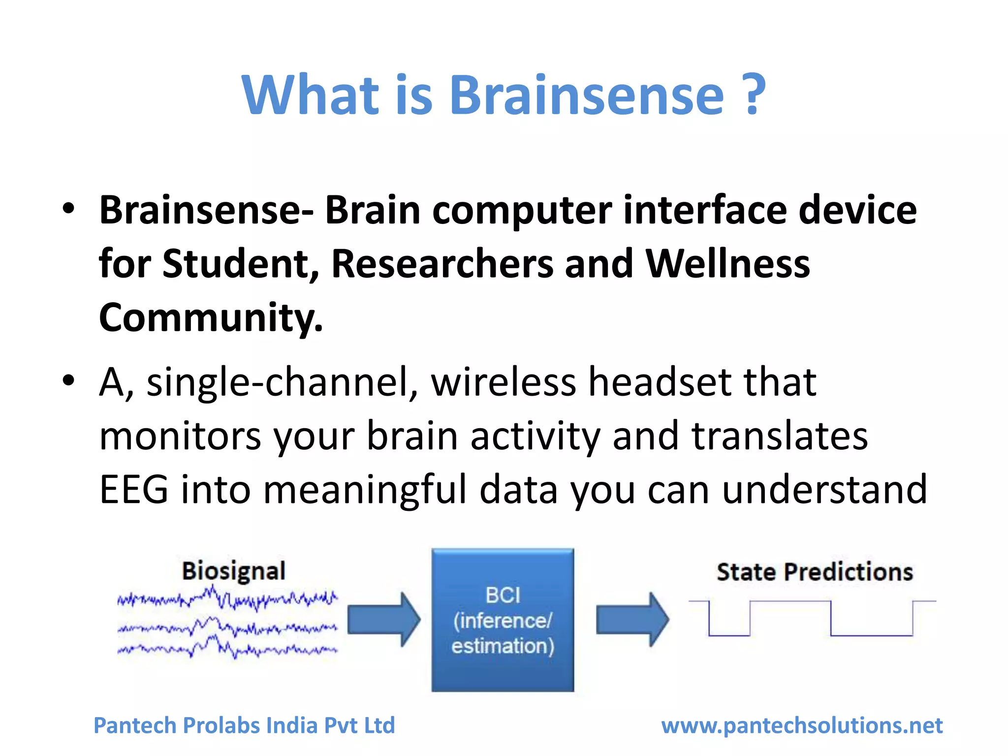 What is Brainsense ?
• Brainsense- Brain computer interface device
for Student, Researchers and Wellness
Community.
• A, single-channel, wireless headset that
monitors your brain activity and translates
EEG into meaningful data you can understand
Pantech Prolabs India Pvt Ltd www.pantechsolutions.net