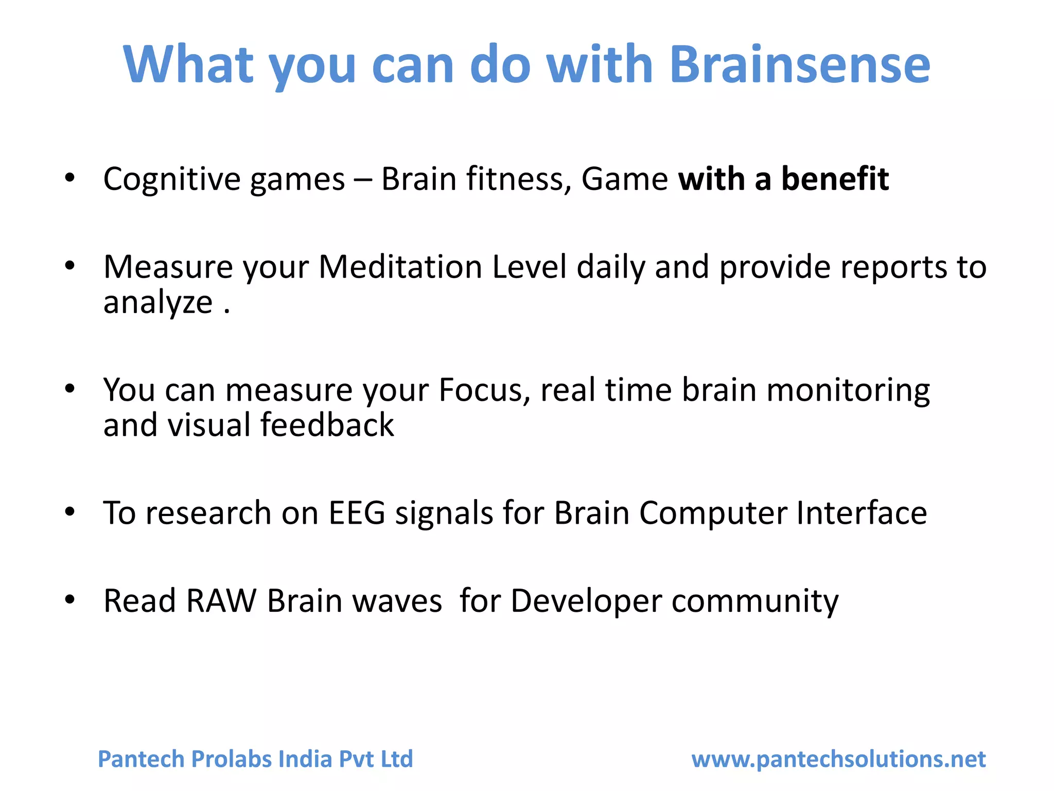 What you can do with Brainsense
• Cognitive games – Brain fitness, Game with a benefit
• Measure your Meditation Level daily and provide reports to
analyze .
• You can measure your Focus, real time brain monitoring
and visual feedback
• To research on EEG signals for Brain Computer Interface
• Read RAW Brain waves for Developer community
Pantech Prolabs India Pvt Ltd www.pantechsolutions.net