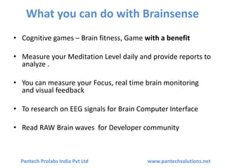 What you can do with Brainsense
• Cognitive games – Brain fitness, Game with a benefit
• Measure your Meditation Level daily and provide reports to
analyze .
• You can measure your Focus, real time brain monitoring
and visual feedback
• To research on EEG signals for Brain Computer Interface
• Read RAW Brain waves for Developer community
Pantech Prolabs India Pvt Ltd www.pantechsolutions.net
 