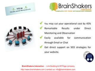 BrainShakers Interactive  -  Link Building & Off Page company http://www.brainshakers.com | contact us: info@brainshakers.com  You  may cut your operational cost by 45% Remarkable Results under Direct Monitoring and Observation Easily available for communication through Email or Chat Get direct support on SEO strategies for your website . 