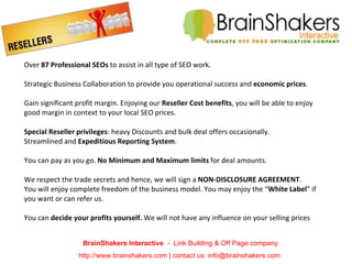 Over  87 Professional SEOs  to assist in all type of SEO work.  Strategic Business Collaboration to provide you operational success and  economic prices . Gain significant profit margin. Enjoying our  Reseller Cost benefits , you will be able to enjoy good margin in context to your local SEO prices. Special Reseller privileges : heavy Discounts and bulk deal offers occasionally. Streamlined and  Expeditious Reporting System . You can pay as you go.  No Minimum and Maximum limits  for deal amounts. We respect the trade secrets and hence, we will sign a  NON-DISCLOSURE AGREEMENT .  You will enjoy complete freedom of the business model. You may enjoy the “ White Label ” if you want or can refer us. You can  decide your profits yourself.  We will not have any influence on your selling prices  BrainShakers Interactive  -  Link Building & Off Page company http://www.brainshakers.com | contact us: info@brainshakers.com  
