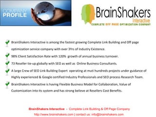 BrainShakers Interactive is among the fastest growing Complete Link Building and Off page optimization service company with over 3Yrs of Industry Existence. 98% Client Satisfaction Rate with 120%  growth of annual business turnover. 73 Reseller tie-up globally with SEO as well as  Online Business Consultants. A large Crew of SEO Link Building Expert  operating at muti hundreds projects under guidance of Highly experienced & Google certified Industry Professionals and SEO process Research Team. BrainShakers Interactive is having Flexible Business Model for Collaboration, Value of Customization into its system and has strong believe at Resellers Cost Benefits. BrainShakers Interactive  -  Complete Link Building & Off Page Company http://www.brainshakers.com | contact us: info@brainshakers.com  