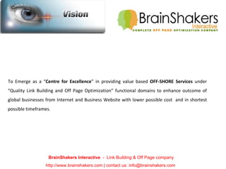   To Emerge as a “ Centre for Excellence ” in providing value based  OFF-SHORE Services  under “Quality Link Building and Off Page Optimization” functional domains to enhance outcome of global businesses from Internet and Business Website with lower possible cost  and in shortest possible timeframes. BrainShakers Interactive  -  Link Building & Off Page company http://www.brainshakers.com | contact us: info@brainshakers.com  