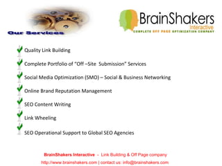   Quality Link Building    Complete Portfolio of “Off –Site  Submission” Services Social Media Optimization (SMO) – Social & Business Networking  Online Brand Reputation Management SEO Content Writing Link Wheeling   SEO Operational Support to Global SEO Agencies BrainShakers Interactive  -  Link Building & Off Page company http://www.brainshakers.com | contact us: info@brainshakers.com  