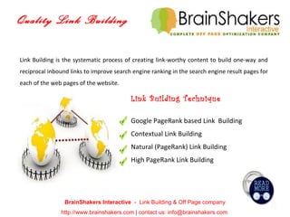 Quality Link Building BrainShakers Interactive  -  Link Building & Off Page company http://www.brainshakers.com | contact us: info@brainshakers.com  Link Building is the systematic process of creating link-worthy content to build one-way and reciprocal inbound links to improve search engine ranking in the search engine result pages for each of the web pages of the website. Link Building Technique Google PageRank based Link  Building Contextual Link Building Natural (PageRank) Link Building High PageRank Link Building 