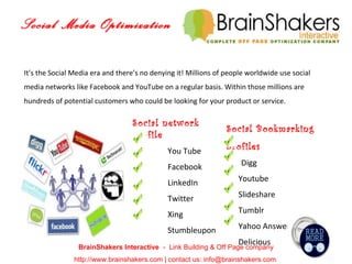 Social Media Optimization BrainShakers Interactive  -  Link Building & Off Page company http://www.brainshakers.com | contact us: info@brainshakers.com  It’s the Social Media era and there’s no denying it! Millions of people worldwide use social media networks like Facebook and YouTube on a regular basis. Within those millions are hundreds of potential customers who could be looking for your product or service. Social network profile You Tube Facebook LinkedIn Twitter Xing Stumbleupon Social Bookmarking profiles Digg Youtube Slideshare Tumblr Yahoo Answer Delicious 
