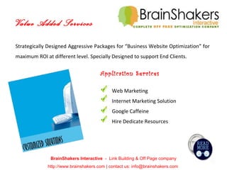 BrainShakers Interactive  -  Link Building & Off Page company http://www.brainshakers.com | contact us: info@brainshakers.com  Strategically Designed Aggressive Packages for “Business Website Optimization” for maximum ROI at different level. Specially Designed to support End Clients. Application Services Web Marketing Internet Marketing Solution Google Caffeine Hire Dedicate Resources Value Added Services 