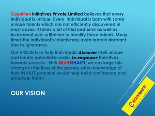 Cognition Initiatives Private Limited believes that every
individual is unique. Every individual is born with some
unique talents which are not efficiently discovered in
most cases. It takes a lot of trial and error as well as
investment over a lifetime to identify these talents. Many
times the individual’s talents may even remain dormant
due to ignorance.
Our VISION is to help individuals discover their unique
and innate potential in order to empower their lives
towards success. With BRAINSHAKTI, we envisage this
change in the lives of the people when knowledge of
their INNATE potential would help build confidence and
empower them!
OUR VISION
 