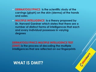  DERMATOGLYPHICS is the scientific study of the
carvings (glyph) on the skin (derma) of the hands
and soles.
 MULTIPLE INTELLIGENCE is a theory proposed by
Dr. Harvard Gardner which states that there are a
number of distinct forms of intelligences that each
and every individual possesses in varying
degrees
DERMATOGLYPHICS MULTIPLE INTELLIGENCE TEST
(DMIT) is the process of decoding the multiple
Intelligences that are reflected on our fingerprints
WHAT IS DMIT?
 