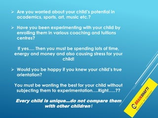  Are you worried about your child’s potential in
academics, sports, art, music etc.?
 Have you been experimenting with your child by
enrolling them in various coaching and tuitions
centres?
If yes…. Then you must be spending lots of time,
energy and money and also causing stress for your
child!
 Would you be happy if you knew your child’s true
orientation?
You must be wanting the best for your child without
subjecting them to experimentation….Right…..??
Every child is unique…do not compare them
with other children !
 