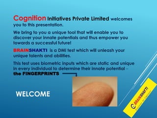 Cognition Initiatives Private Limited welcomes
you to this presentation.
We bring to you a unique tool that will enable you to
discover your innate potentials and thus empower you
towards a successful future!
BRAINSHAKTI is a DMI test which will unleash your
unique talents and abilities.
This test uses biometric inputs which are static and unique
in every individual to determine their innate potential –
the FINGERPRINTS
WELCOME
 