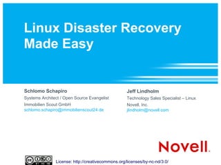 Linux Disaster Recovery
Made Easy


Schlomo Schapiro                                   Jeff Lindholm
Systems Architect / Open Source Evangelist         Technology Sales Specialist – Linux
Immobilien Scout GmbH                              Novell, Inc.
schlomo.schapiro@immobilienscout24.de              jlindholm@novell.com




               License: http://creativecommons.org/licenses/by-nc-nd/3.0/
 