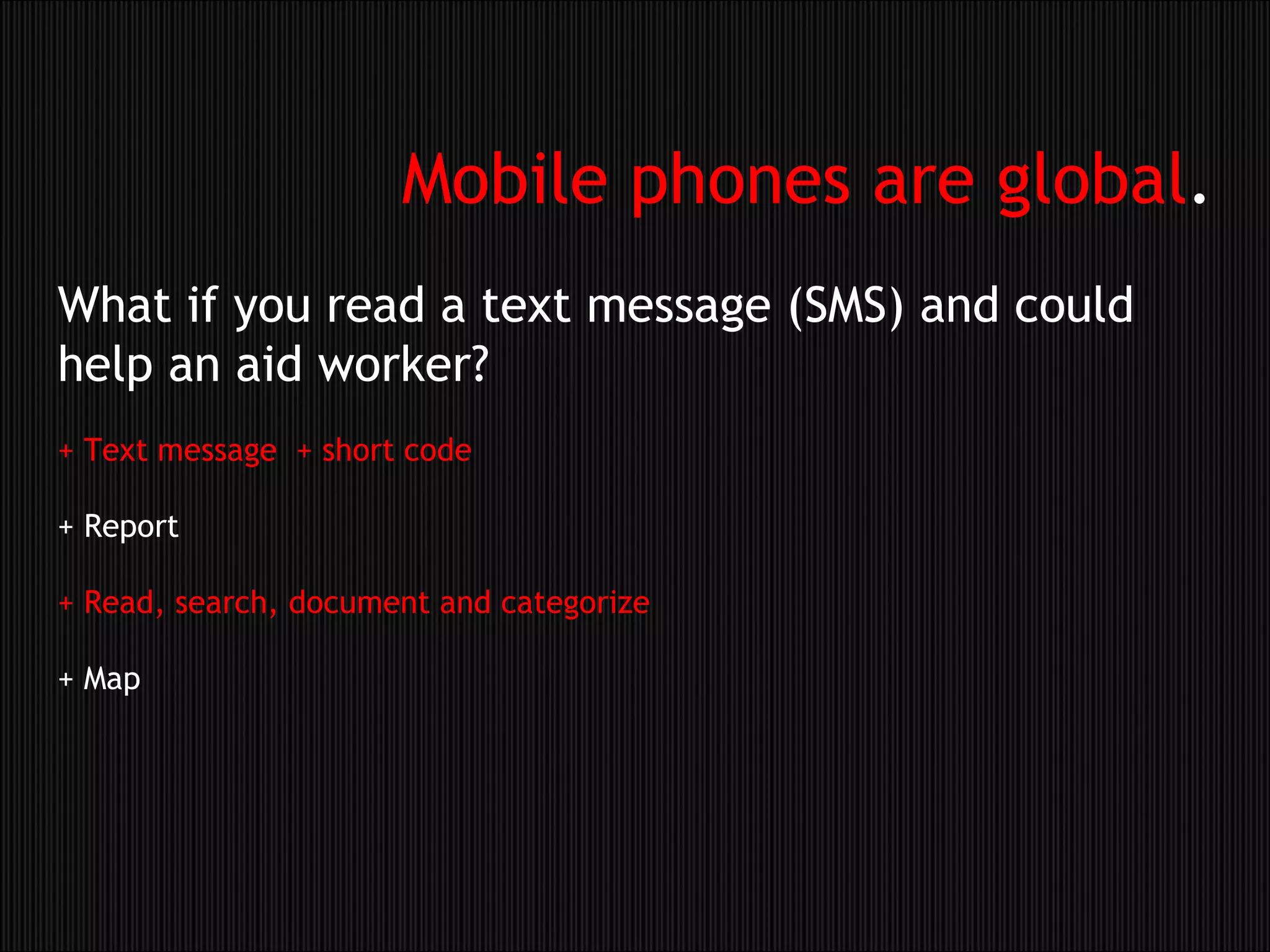 What if you read a text message (SMS) and could help an aid worker?  + Text message  + short code   + Report  + Read, search, document and categorize + Map Mobile phones are global . 