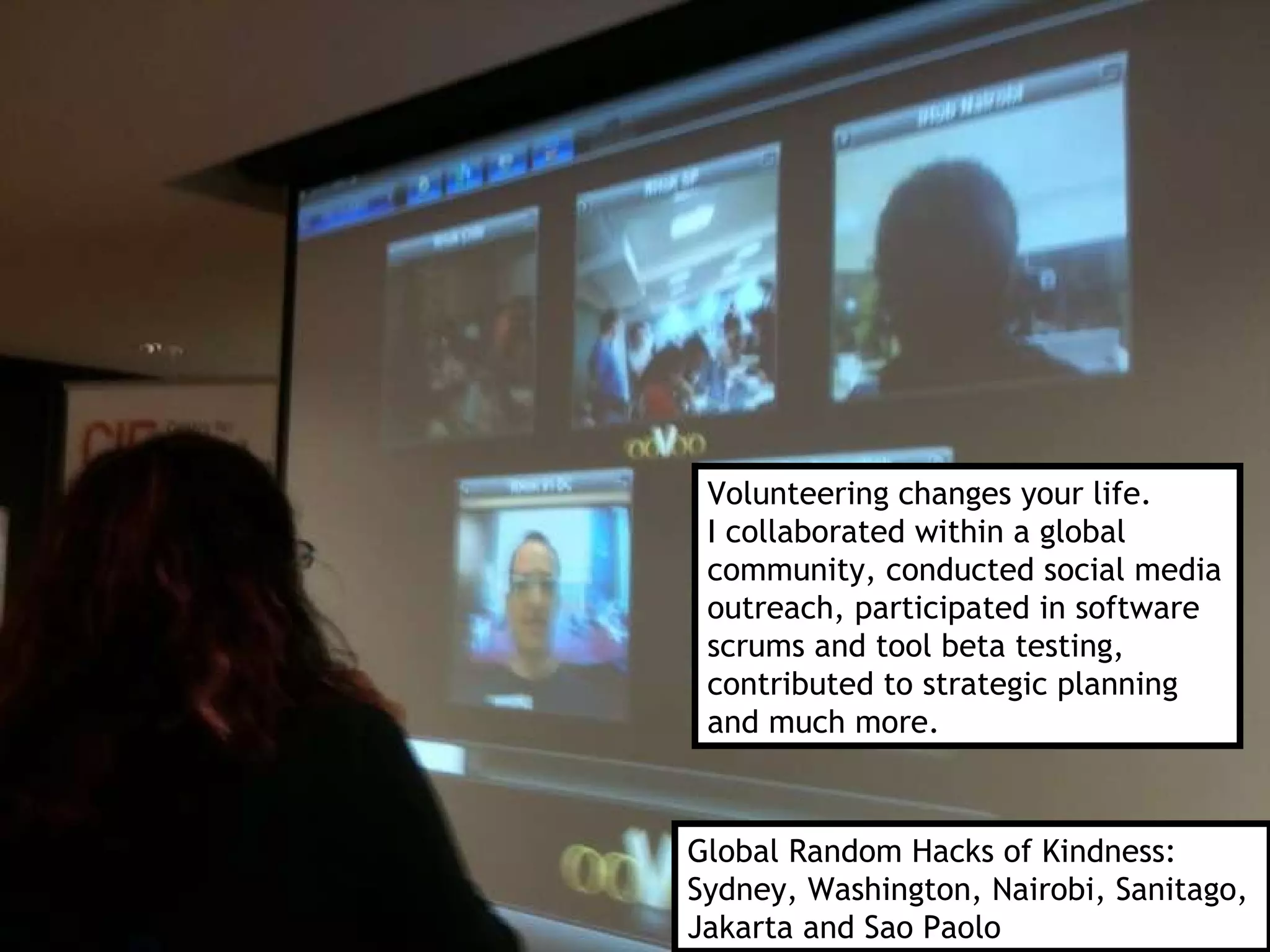 Global Random Hacks of Kindness:  Sydney, Washington, Nairobi, Sanitago, Jakarta and Sao Paolo Volunteering changes your life.  I collaborated within a global  community, conducted social media outreach, participated in software scrums and tool beta testing,  contributed to strategic planning and much more. 