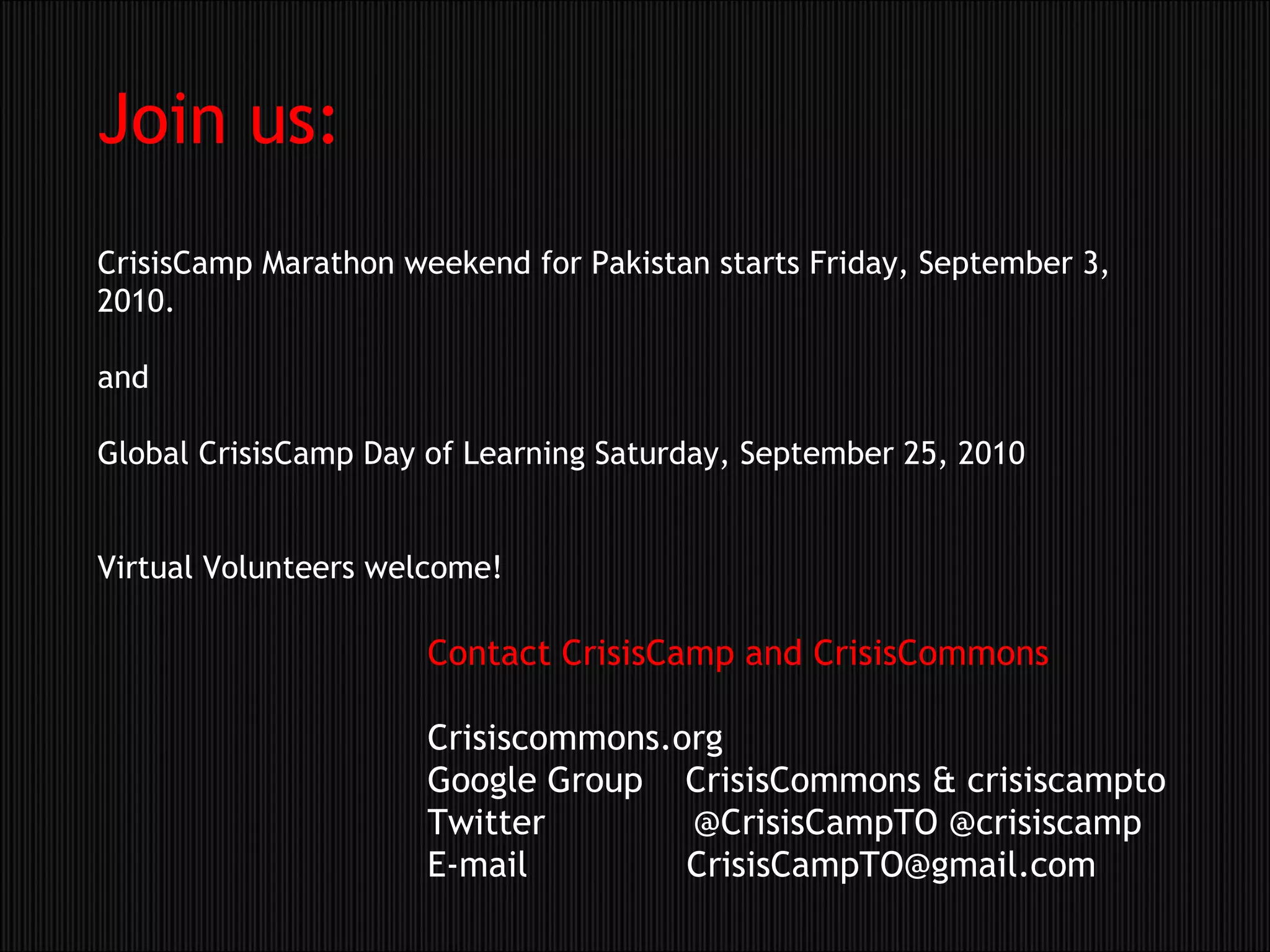 Join us: CrisisCamp Marathon weekend for Pakistan starts Friday, September 3, 2010.  and Global CrisisCamp Day of Learning Saturday, September 25, 2010 Virtual Volunteers welcome! Contact CrisisCamp and CrisisCommons Crisiscommons.org Google Group    CrisisCommons & crisiscampto Twitter              @CrisisCampTO @crisiscamp E-mail               CrisisCampTO@gmail.com 