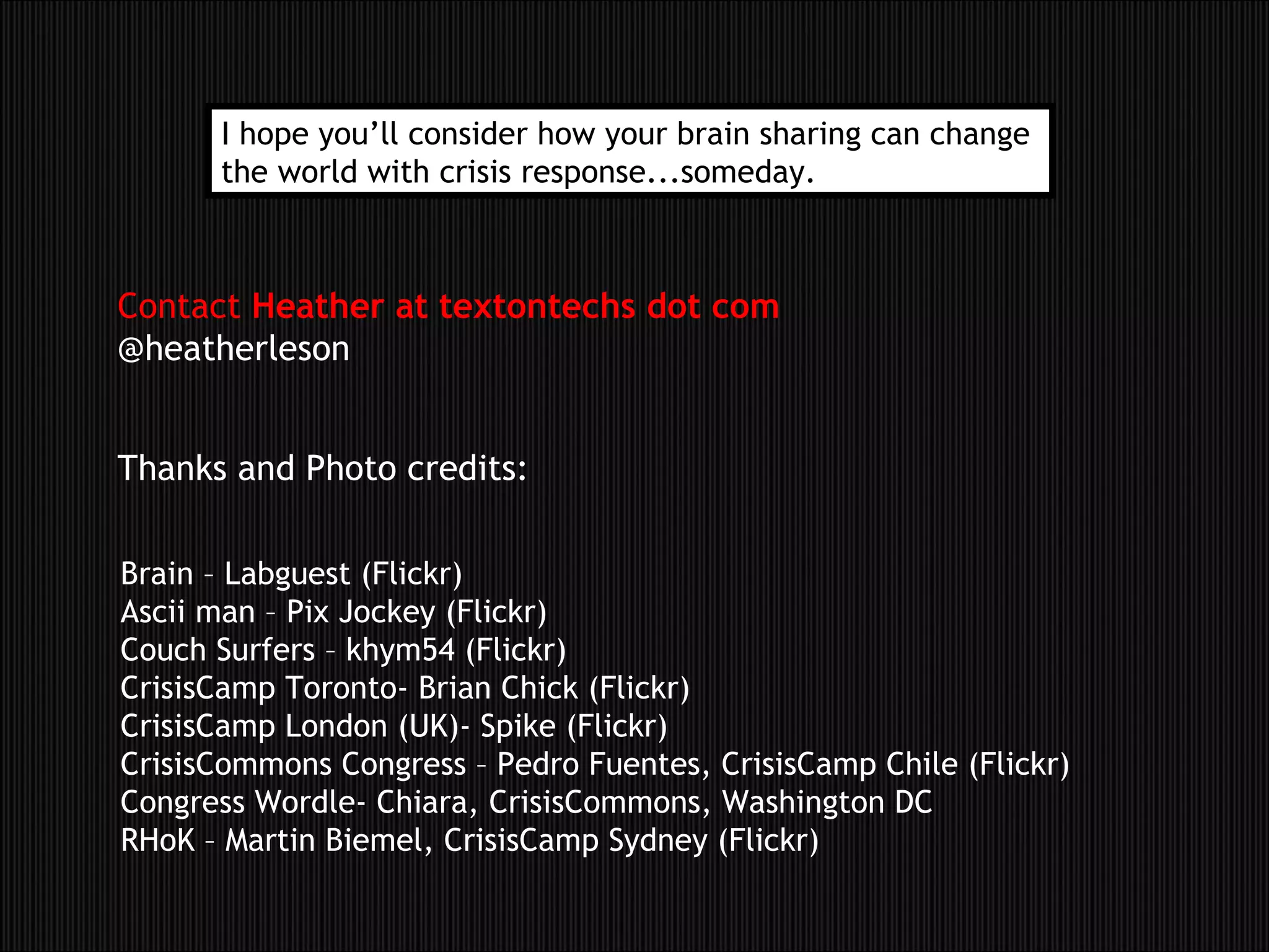 Thanks and Photo credits: Contact  Heather at textontechs dot com @heatherleson Brain – Labguest (Flickr) Ascii man – Pix Jockey (Flickr) Couch Surfers – khym54 (Flickr) CrisisCamp Toronto- Brian Chick (Flickr) CrisisCamp London (UK)- Spike (Flickr) CrisisCommons Congress – Pedro Fuentes, CrisisCamp Chile (Flickr) Congress Wordle- Chiara, CrisisCommons, Washington DC RHoK – Martin Biemel, CrisisCamp Sydney (Flickr) I hope you’ll consider how your brain sharing can change  the world with crisis response...someday. 
