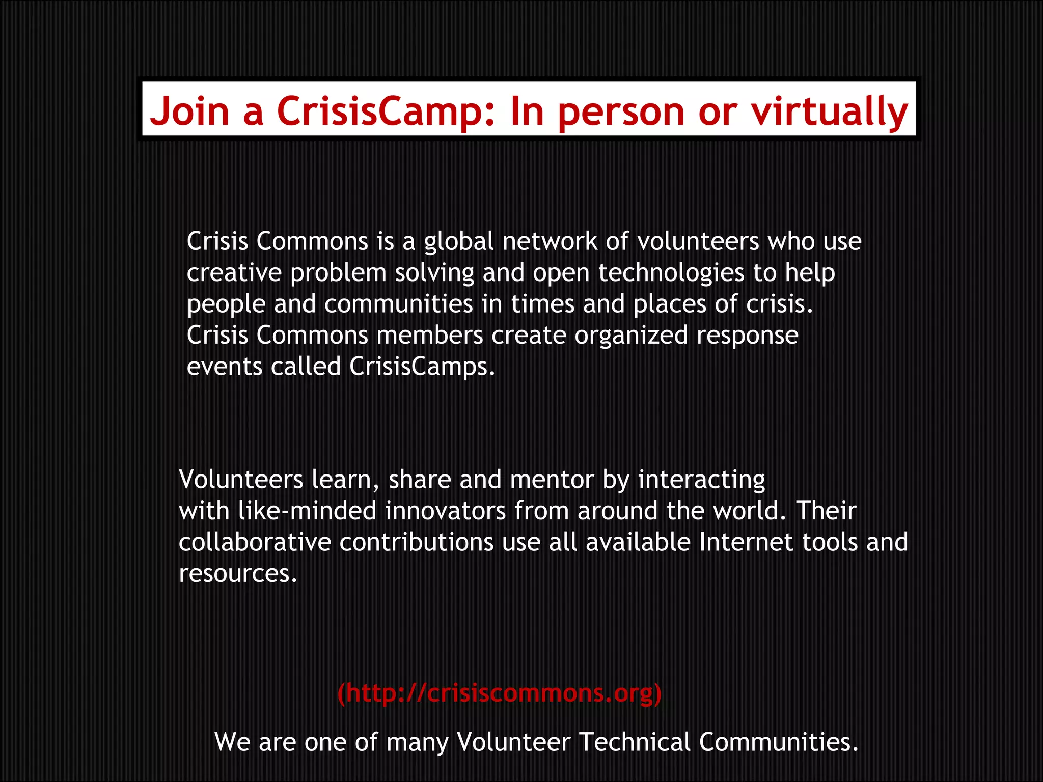 Crisis Commons is a global network of volunteers who use creative problem solving and open technologies to help people and communities in times and places of crisis. Crisis Commons members create organized response events called CrisisCamps. Volunteers learn, share and mentor by interacting  with like-minded innovators from around the world. Their collaborative contributions use all available Internet tools and resources. Join a CrisisCamp: In person or virtually (http://crisiscommons.org) We are one of many Volunteer Technical Communities. 