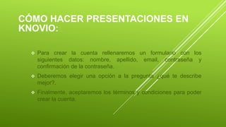 CÓMO HACER PRESENTACIONES EN
KNOVIO:
 Para crear la cuenta rellenaremos un formulario con los
siguientes datos: nombre, apellido, email, contraseña y
confirmación de la contraseña.
 Deberemos elegir una opción a la pregunta ¿qué te describe
mejor?.
 Finalmente, aceptaremos los términos y condiciones para poder
crear la cuenta.
 
