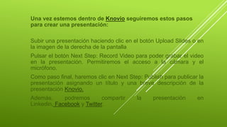 Una vez estemos dentro de Knovio seguiremos estos pasos
para crear una presentación:
Subir una presentación haciendo clic en el botón Upload Slides o en
la imagen de la derecha de la pantalla
Pulsar el botón Next Step: Record Video para poder grabar el video
en la presentación. Permitiremos el acceso a la cámara y el
micrófono.
Como paso final, haremos clic en Next Step: Publish para publicar la
presentación asignando un título y una breve descripción de la
presentación Knovio.
Además, podremos compartir la presentación en
Linkedin, Facebook y Twitter.
 