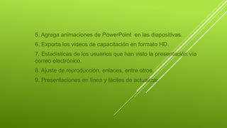 5. Agrega animaciones de PowerPoint en las diapositivas.
6. Exporta los videos de capacitación en formato HD.
7. Estadísticas de los usuarios que han visto la presentación vía
correo electrónico.
8. Ajuste de reproducción, enlaces, entre otros.
9. Presentaciones en línea y fáciles de actualizar.
 