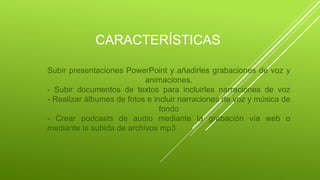 CARACTERÍSTICAS
Subir presentaciones PowerPoint y añadirles grabaciones de voz y
animaciones.
- Subir documentos de textos para incluirles narraciones de voz
- Realizar álbumes de fotos e incluir narraciones de voz y música de
fondo
- Crear podcasts de audio mediante la grabación vía web o
mediante la subida de archivos mp3
 