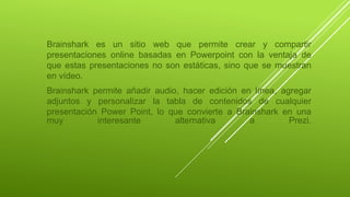 Brainshark es un sitio web que permite crear y compartir
presentaciones online basadas en Powerpoint con la ventaja de
que estas presentaciones no son estáticas, sino que se muestran
en vídeo.
Brainshark permite añadir audio, hacer edición en línea, agregar
adjuntos y personalizar la tabla de contenidos de cualquier
presentación Power Point, lo que convierte a Brainshark en una
muy interesante alternativa a Prezi.
 