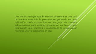 Una de las ventajas que Brainshark presenta es que casi
de manera inmediata la presentación generada con esa
aplicación puede compartirse con un grupo de usuarios
seleccionados para obtener información en tiempo real.
Información que permitirá ir modificando la presentación
mientras uno va trabajando en ella.
 